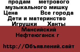 продам 1,5метрового музыкального мишку › Цена ­ 2 500 - Все города Дети и материнство » Игрушки   . Ханты-Мансийский,Нефтеюганск г.